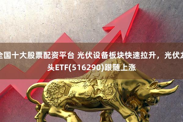 全国十大股票配资平台 光伏设备板块快速拉升，光伏龙头ETF(516290)跟随上涨
