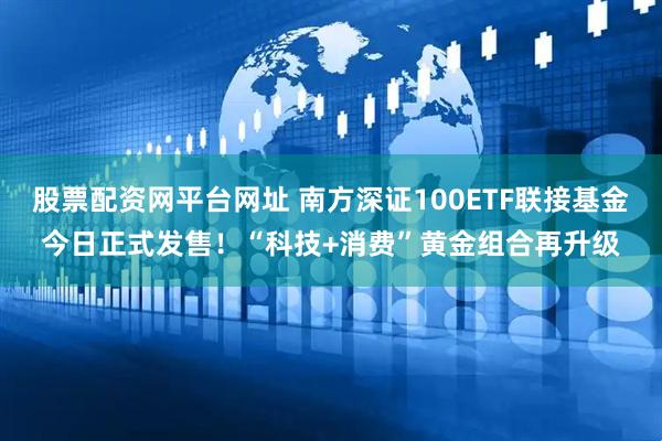 股票配资网平台网址 南方深证100ETF联接基金今日正式发售！“科技+消费”黄金组合再升级