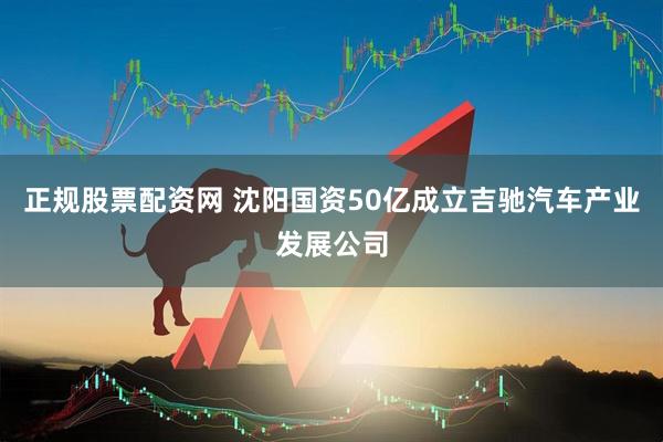正规股票配资网 沈阳国资50亿成立吉驰汽车产业发展公司