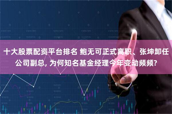十大股票配资平台排名 鲍无可正式离职、张坤卸任公司副总, 为何知名基金经理今年变动频频?