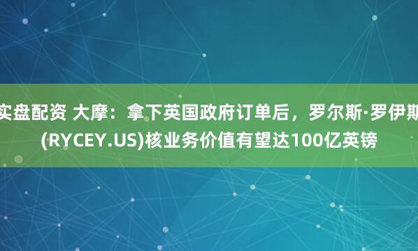 实盘配资 大摩：拿下英国政府订单后，罗尔斯·罗伊斯(RYCEY.US)核业务价值有望达100亿英镑