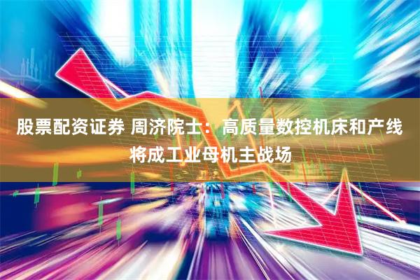股票配资证券 周济院士：高质量数控机床和产线将成工业母机主战场