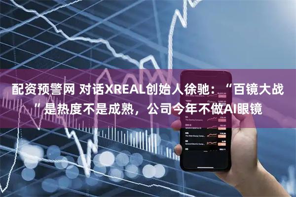 配资预警网 对话XREAL创始人徐驰：“百镜大战”是热度不是成熟，公司今年不做AI眼镜