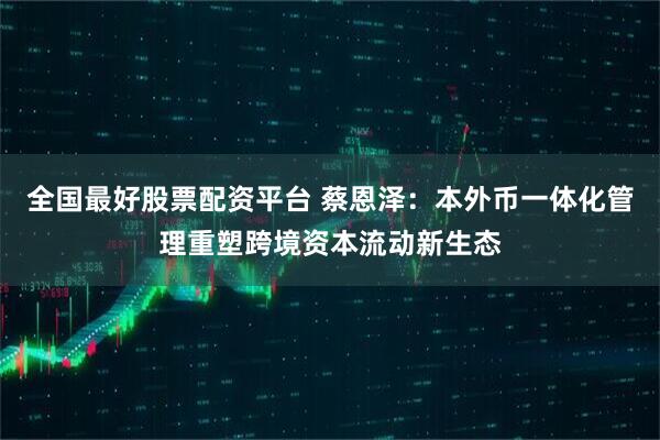 全国最好股票配资平台 蔡恩泽：本外币一体化管理重塑跨境资本流动新生态