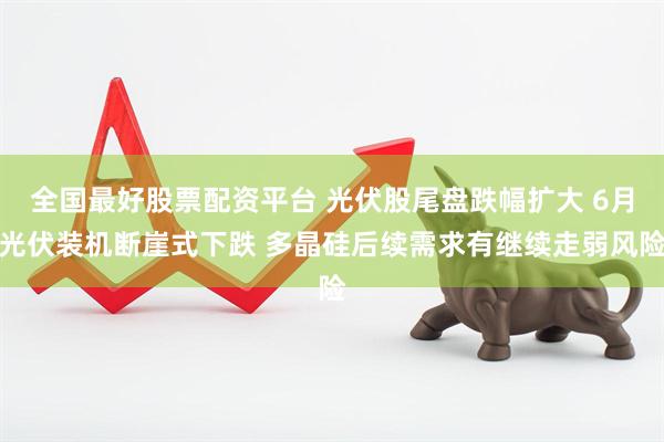 全国最好股票配资平台 光伏股尾盘跌幅扩大 6月光伏装机断崖式下跌 多晶硅后续需求有继续走弱风险