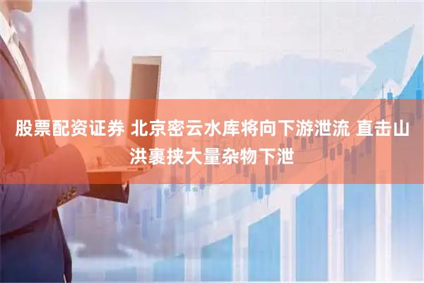 股票配资证券 北京密云水库将向下游泄流 直击山洪裹挟大量杂物下泄