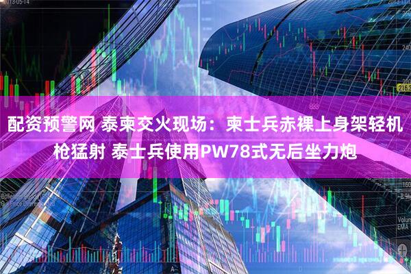 配资预警网 泰柬交火现场：柬士兵赤裸上身架轻机枪猛射 泰士兵使用PW78式无后坐力炮