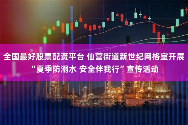 全国最好股票配资平台 仙营街道新世纪网格室开展“夏季防溺水 安全伴我行”宣传活动
