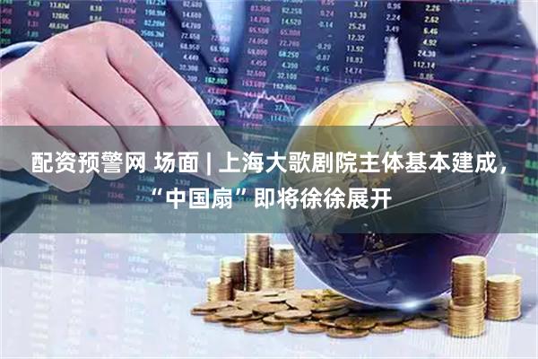 配资预警网 场面 | 上海大歌剧院主体基本建成，“中国扇”即将徐徐展开
