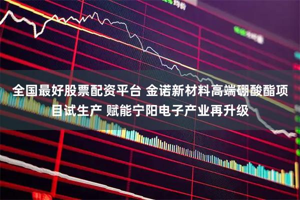 全国最好股票配资平台 金诺新材料高端硼酸酯项目试生产 赋能宁阳电子产业再升级