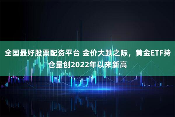 全国最好股票配资平台 金价大跌之际,黄金ETF持仓量创2022年以来新高