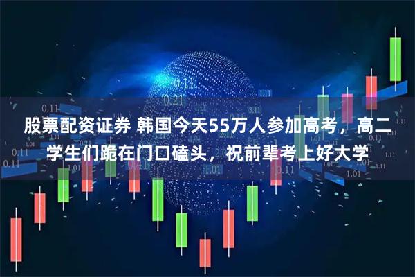 股票配资证券 韩国今天55万人参加高考,高二学生们跪在门口磕头,祝前辈考上好大学