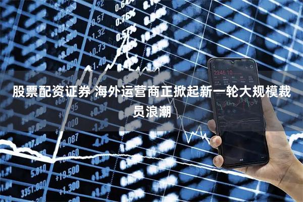股票配资证券 海外运营商正掀起新一轮大规模裁员浪潮