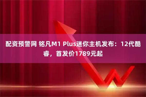 配资预警网 铭凡M1 Plus迷你主机发布:12代酷睿,首发价1789元起